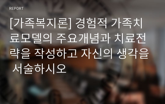 [가족복지론] 경험적 가족치료모델의 주요개념과 치료전략을 작성하고 자신의 생각을 서술하시오