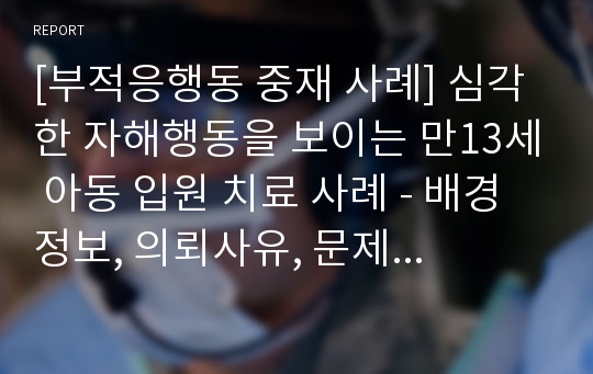 [부적응행동 중재 사례] 심각한 자해행동을 보이는 만13세 아동 입원 치료 사례 - 배경정보, 의뢰사유, 문제행동의 원인 및 치료, 치료결과