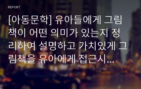 [아동문학] 유아들에게 그림책이 어떤 의미가 있는지 정리하여 설명하고 가치있게 그림책을 유아에게 접근시키는 구체적인 방법을 기술하시오