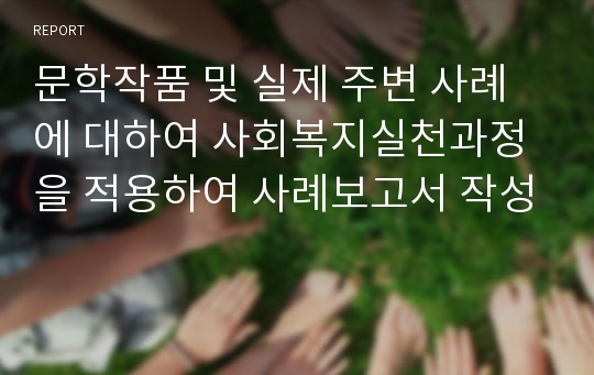 문학작품 및 실제 주변 사례에 대하여 사회복지실천과정을 적용하여 사례보고서 작성