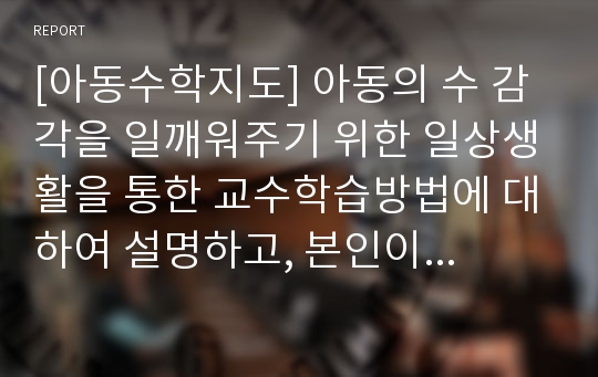 [아동수학지도] 아동의 수 감각을 일깨워주기 위한 일상생활을 통한 교수학습방법에 대하여 설명하고, 본인이 생각하는 수학교육 아이디어를 서술하시오