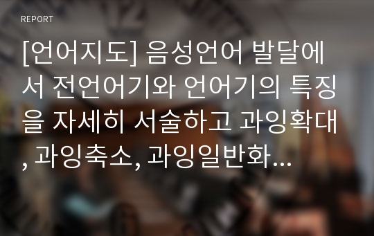 [언어지도] 음성언어 발달에서 전언어기와 언어기의 특징을 자세히 서술하고 과잉확대, 과잉축소, 과잉일반화, 전보식 문장에 대하여 본인만의 예를 들어 설명하시오