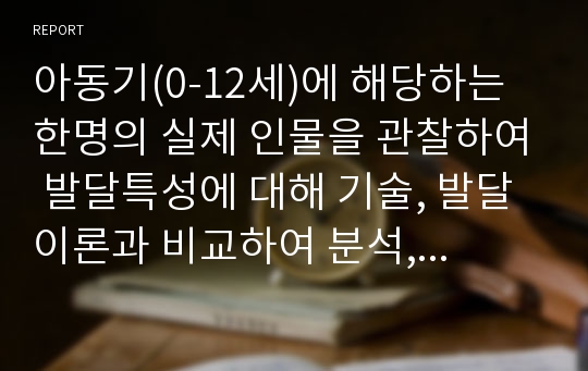 아동기(0-12세)에 해당하는 한명의 실제 인물을 관찰하여 발달특성에 대해 기술, 발달이론과 비교하여 분석, 주변 환경과의 관계를 작성한다