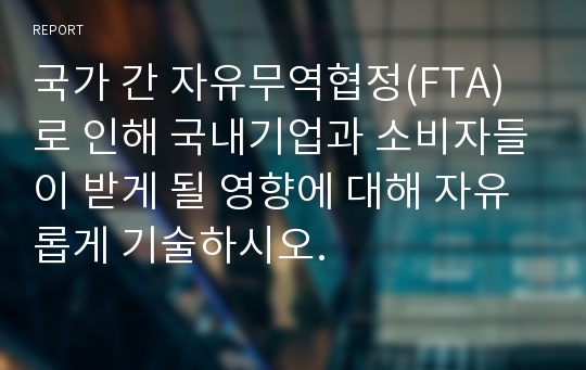 국가 간 자유무역협정(FTA)로 인해 국내기업과 소비자들이 받게 될 영향에 대해 자유롭게 기술하시오.