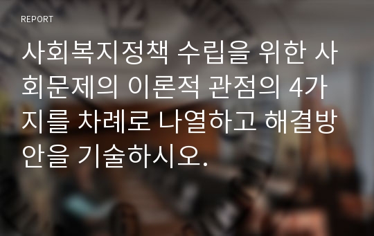 사회복지정책 수립을 위한 사회문제의 이론적 관점의 4가지를 차례로 나열하고 해결방안을 기술하시오.