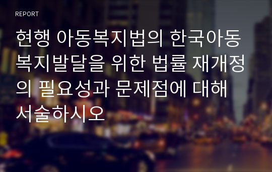 현행 아동복지법의 한국아동복지발달을 위한 법률 재개정의 필요성과 문제점에 대해 서술하시오