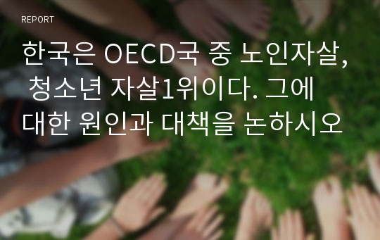 한국은 OECD국 중 노인자살, 청소년 자살1위이다. 그에 대한 원인과 대책을 논하시오