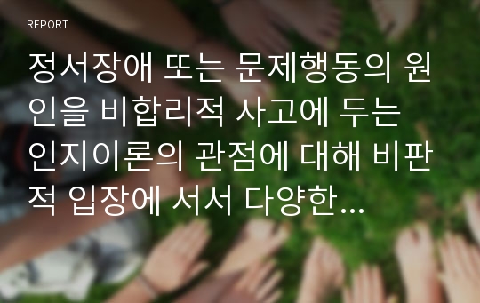 정서장애 또는 문제행동의 원인을 비합리적 사고에 두는 인지이론의 관점에 대해 비판적 입장에 서서 다양한 의견을 제시하시오.