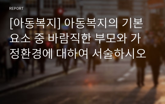 [아동복지] 아동복지의 기본요소 중 바람직한 부모와 가정환경에 대하여 서술하시오