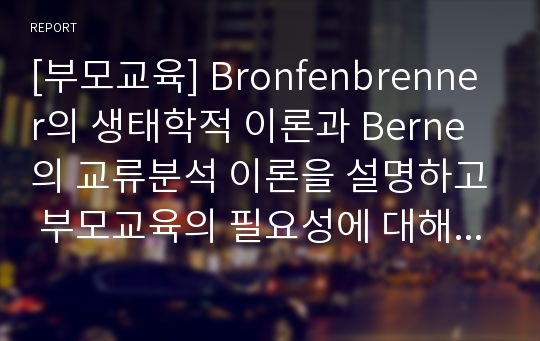 [부모교육] Bronfenbrenner의 생태학적 이론과 Berne의 교류분석 이론을 설명하고 부모교육의 필요성에 대해 서술하시오