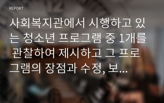 사회복지관에서 시행하고 있는 청소년 프로그램 중 1개를 관찰하여 제시하고 그 프로그램의 장점과 수정, 보완해야 할 점을 서술하시오.