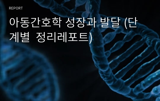 아동간호학 성장과 발달 (단계별  정리레포트)