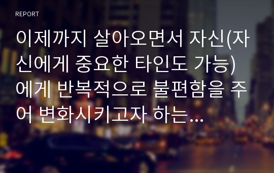 이제까지 살아오면서 자신(자신에게 중요한 타인도 가능)에게 반복적으로 불편함을 주어 변화시키고자 하는 행동을 정하고, 학습심리학 이론을 적용하여 실행해 본 후, 그 결과를 아래의 형식에 맞게 기술하세요.