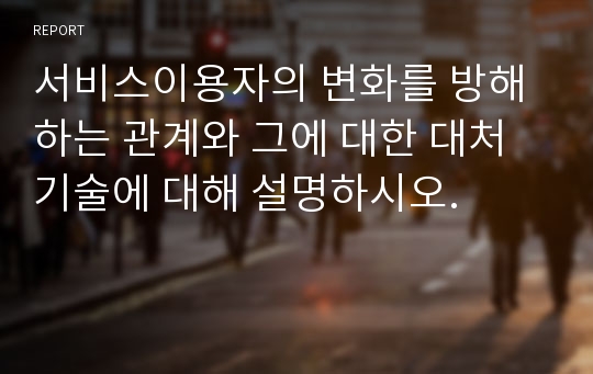 서비스이용자의 변화를 방해하는 관계와 그에 대한 대처 기술에 대해 설명하시오.