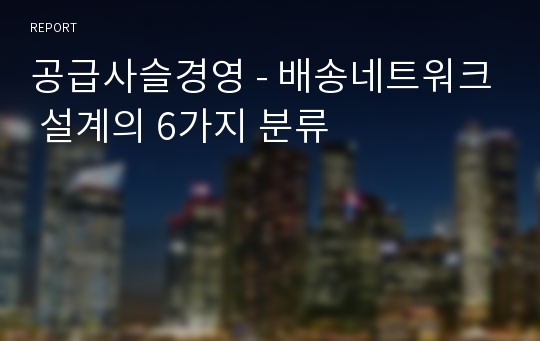 공급사슬경영 - 배송네트워크 설계의 6가지 분류