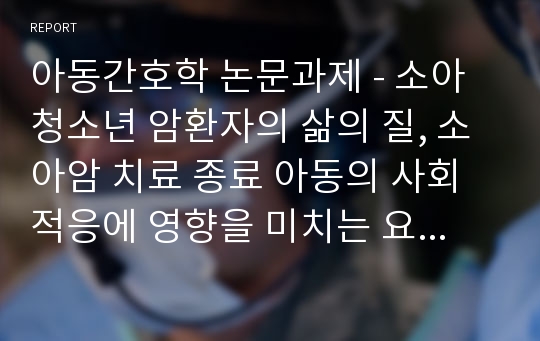 아동간호학 논문과제 - 소아청소년 암환자의 삶의 질, 소아암 치료 종료 아동의 사회적응에 영향을 미치는 요인, 외래통원 암 환아 가족의 아동호스피스요구