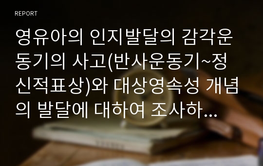 영유아의 인지발달의 감각운동기의 사고(반사운동기~정신적표상)와 대상영속성 개념의 발달에 대하여 조사하고 각 발달에 대해 설명을 할 수 있는 실제 사례를 제시하시오