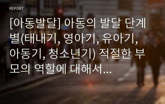 [아동발달] 아동의 발달 단계 별(태내기, 영아기, 유아기, 아동기, 청소년기) 적절한 부모의 역할에 대해서 논하시오