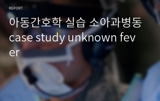 아동간호학 실습 소아과병동 case study unknown fever