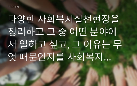 다양한 사회복지실천현장을 정리하고 그 중 어떤 분야에서 일하고 싶고, 그 이유는 무엇 때문인지를 사회복지실천의 가치와 연계하여 설명하시오