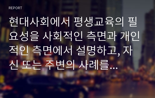 현대사회에서 평생교육의 필요성을 사회적인 측면과 개인적인 측면에서 설명하고, 자신 또는 주변의 사례를 들어 평생교육의 기능과 역할 그리고 삶에 주는 변화를 평가하시오