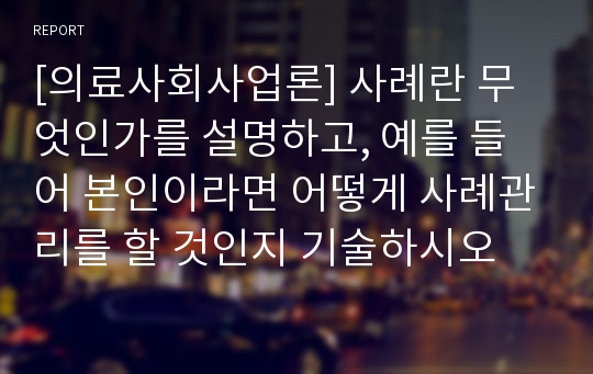 [의료사회사업론] 사례란 무엇인가를 설명하고, 예를 들어 본인이라면 어떻게 사례관리를 할 것인지 기술하시오