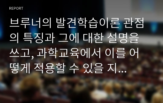 브루너의 발견학습이론 관점의 특징과 그에 대한 설명을 쓰고, 과학교육에서 이를 어떻게 적용할 수 있을 지 구체적인 예를 들어 본인의 생각을 논하시오.