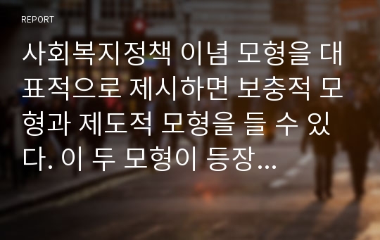 사회복지정책 이념 모형을 대표적으로 제시하면 보충적 모형과 제도적 모형을 들 수 있다. 이 두 모형이 등장하게 된 배경을 설명하고 우리나라 사회복지 정책을 가지고 이 두 모형의 구체적인 예를 제시하시오.