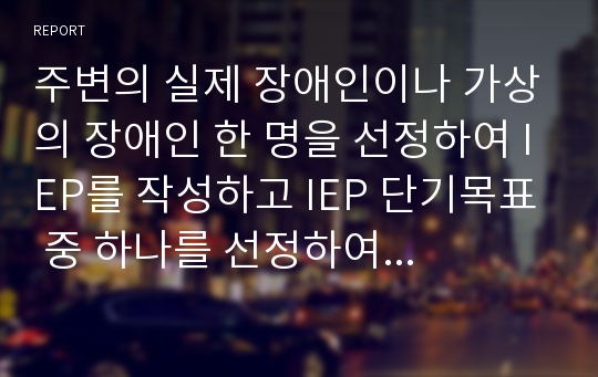 주변의 실제 장애인이나 가상의 장애인 한 명을 선정하여 IEP를 작성하고 IEP 단기목표 중 하나를 선정하여 세부계획서를 작성하시오.