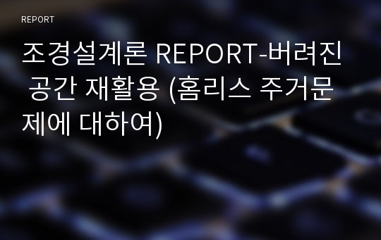 조경설계론 REPORT-버려진 공간 재활용 (홈리스 주거문제에 대하여)