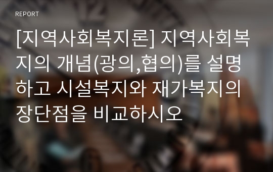 [지역사회복지론] 지역사회복지의 개념(광의,협의)를 설명하고 시설복지와 재가복지의 장단점을 비교하시오