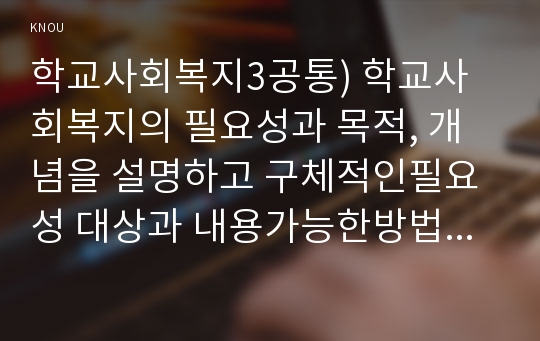 학교사회복지3공통) 학교사회복지의 필요성과 목적, 개념을 설명하고 구체적인필요성 대상과 내용가능한방법을 제안하시오0k