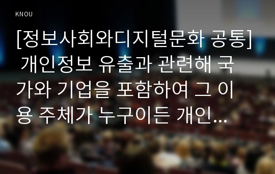 [정보사회와디지털문화 공통] 개인정보 유출과 관련해 국가와 기업을 포함하여 그 이용 주체가 누구이든 개인정보 유출로 인해 빚어진(또는 빚어질 수 있는) 개인의 피해 사례에 대해 알아본 후 이를 막기 위한 적절한 방안에 대해 생각해 보시오