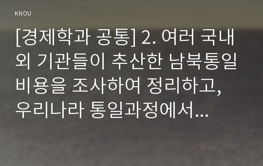 [경제학과 공통] 2. 여러 국내외 기관들이 추산한 남북통일비용을 조사하여 정리하고, 우리나라 통일과정에서 발생될 막대한 통일비용을 줄이기 위해 어떤 노력을 해야 하는지 독일통일 사례에 비추어 논하시오