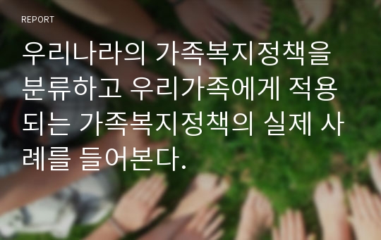 우리나라의 가족복지정책을 분류하고 우리가족에게 적용되는 가족복지정책의 실제 사례를 들어본다.