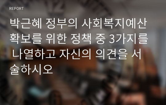 박근혜 정부의 사회복지예산 확보를 위한 정책 중 3가지를 나열하고 자신의 의견을 서술하시오