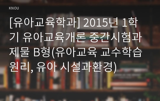 [유아교육학과] 2015년 1학기 유아교육개론 중간시험과제물 B형(유아교육 교수학습원리, 유아 시설과환경)