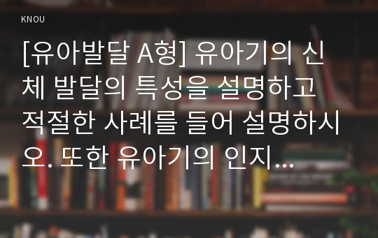 [유아발달 A형] 유아기의 신체 발달의 특성을 설명하고 적절한 사례를 들어 설명하시오. 또한 유아기의 인지 발달의 특성을 설명하고, 적절한 사례를 들어 설명하시오