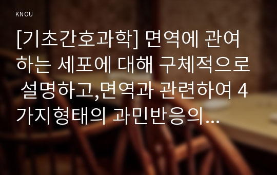 [기초간호과학] 면역에 관여하는 세포에 대해 구체적으로 설명하고,면역과 관련하여 4가지형태의 과민반응의 특징과 주요질환들을 제시하고 4가지 형태의 과민반응별 질환중 한가지에대한발생기전, 종양의 병기,TNM 분류방법,종양이 인체에 미치는영향