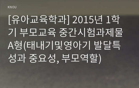 [유아교육학과] 2015년 1학기 부모교육 중간시험과제물 A형(태내기및영아기 발달특성과 중요성, 부모역할)