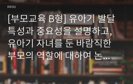 [부모교육 B형] 유아기 발달 특성과 중요성을 설명하고, 유아기 자녀를 둔 바람직한 부모의 역할에 대하여 논하시오.