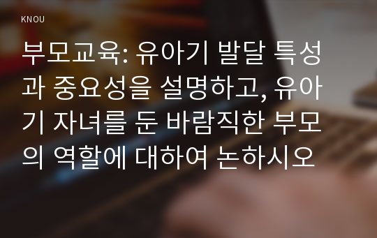 부모교육: 유아기 발달 특성과 중요성을 설명하고, 유아기 자녀를 둔 바람직한 부모의 역할에 대하여 논하시오