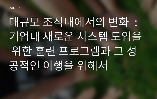 대규모 조직내에서의 변화  : 기업내 새로운 시스템 도입을 위한 훈련 프로그램과 그 성공적인 이행을 위해서