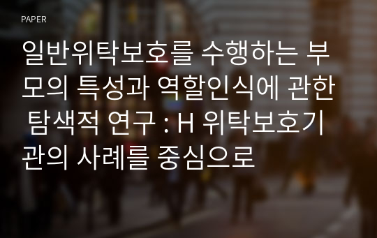 일반위탁보호를 수행하는 부모의 특성과 역할인식에 관한 탐색적 연구 : H 위탁보호기관의 사례를 중심으로