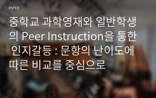 중학교 과학영재와 일반학생의 Peer Instruction을 통한 인지갈등 : 문항의 난이도에 따른 비교를 중심으로