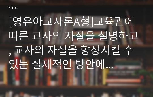 [영유아교사론A형]교육관에 따른 교사의 자질을 설명하고, 교사의 자질을 향상시킬 수 있는 실제적인 방안에 대하여 논하시오.