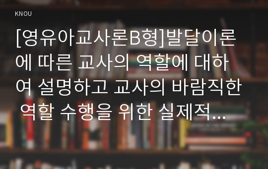 [영유아교사론B형]발달이론에 따른 교사의 역할에 대하여 설명하고 교사의 바람직한 역할 수행을 위한 실제적인 방안에 논하시오.