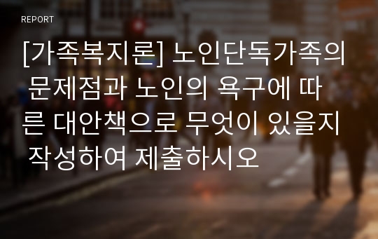 [가족복지론] 노인단독가족의 문제점과 노인의 욕구에 따른 대안책으로 무엇이 있을지 작성하여 제출하시오