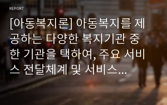 [아동복지론] 아동복지를 제공하는 다양한 복지기관 중 한 기관을 택하여, 주요 서비스 전달체계 및 서비스 내용을 탐색하여 본다