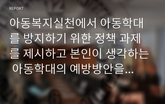 아동복지실천에서 아동학대를 방지하기 위한 정책 과제를 제시하고 본인이 생각하는 아동학대의 예방방안을 제시하시오.